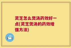 灵芝怎么煲汤药效好一点(灵芝煲汤的药效增强方法)