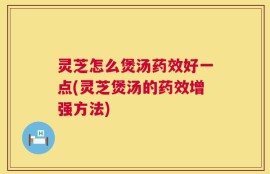 灵芝怎么煲汤药效好一点(灵芝煲汤的药效增强方法)