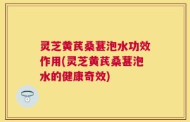 灵芝黄芪桑葚泡水功效作用(灵芝黄芪桑葚泡水的健康奇效)