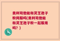 奥利司他能和灵芝孢子粉同服吗(奥利司他能和灵芝孢子粉一起服用吗？)