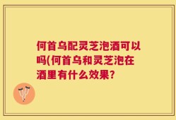 何首乌配灵芝泡酒可以吗(何首乌和灵芝泡在酒里有什么效果？