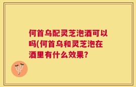 何首乌配灵芝泡酒可以吗(何首乌和灵芝泡在酒里有什么效果？