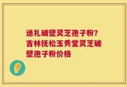 送礼破壁灵芝孢子粉？吉林抚松玉秀堂灵芝破壁孢子粉价格