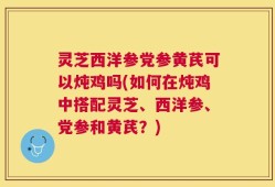 灵芝西洋参党参黄芪可以炖鸡吗(如何在炖鸡中搭配灵芝、西洋参、党参和黄芪？)