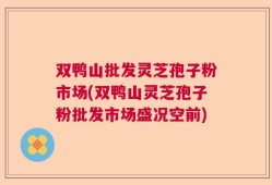 双鸭山批发灵芝孢子粉市场(双鸭山灵芝孢子粉批发市场盛况空前)