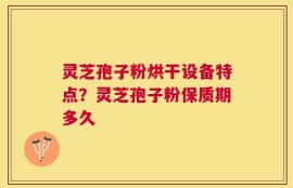 灵芝孢子粉烘干设备特点？灵芝孢子粉保质期多久