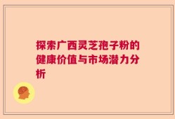 探索广西灵芝孢子粉的健康价值与市场潜力分析