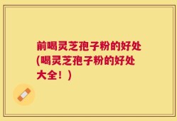 前喝灵芝孢子粉的好处(喝灵芝孢子粉的好处大全！)