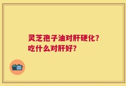 灵芝孢子油对肝硬化？吃什么对肝好？