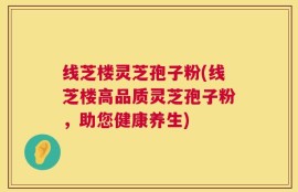 线芝楼灵芝孢子粉(线芝楼高品质灵芝孢子粉，助您健康养生)