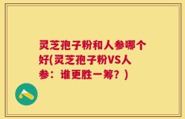 灵芝孢子粉和人参哪个好(灵芝孢子粉VS人参：谁更胜一筹？)