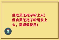 乱吃灵芝孢子粉上火(乱食灵芝孢子粉引发上火，需谨慎使用)