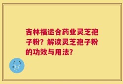 吉林福运合药业灵芝孢子粉？解读灵芝孢子粉的功效与用法？