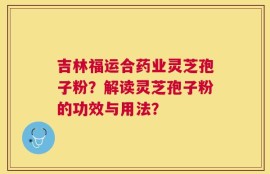 吉林福运合药业灵芝孢子粉？解读灵芝孢子粉的功效与用法？