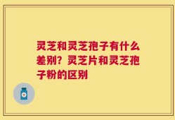 灵芝和灵芝孢子有什么差别？灵芝片和灵芝孢子粉的区别