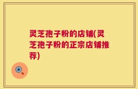 灵芝孢子粉的店铺(灵芝孢子粉的正宗店铺推荐)