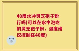 40度水冲灵芝孢子粉行吗(可以在水中泡吃的灵芝孢子粉，温度建议控制在40度)