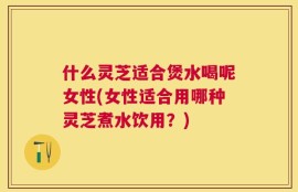 什么灵芝适合煲水喝呢女性(女性适合用哪种灵芝煮水饮用？)
