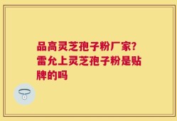 品高灵芝孢子粉厂家？雷允上灵芝孢子粉是贴牌的吗