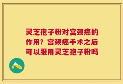 灵芝孢子粉对宫颈癌的作用？宫颈癌手术之后可以服用灵芝孢子粉吗