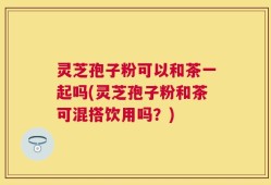 灵芝孢子粉可以和茶一起吗(灵芝孢子粉和茶可混搭饮用吗？)