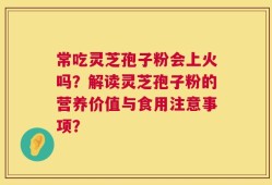 常吃灵芝孢子粉会上火吗？解读灵芝孢子粉的营养价值与食用注意事项？