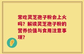 常吃灵芝孢子粉会上火吗？解读灵芝孢子粉的营养价值与食用注意事项？