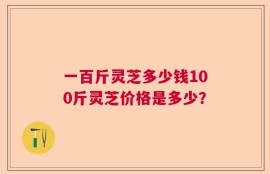 一百斤灵芝多少钱100斤灵芝价格是多少？