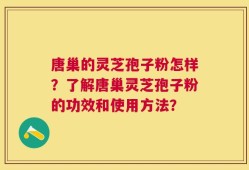 唐巢的灵芝孢子粉怎样？了解唐巢灵芝孢子粉的功效和使用方法？