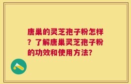 唐巢的灵芝孢子粉怎样？了解唐巢灵芝孢子粉的功效和使用方法？