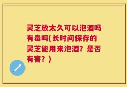 灵芝放太久可以泡酒吗有毒吗(长时间保存的灵芝能用来泡酒？是否有害？)