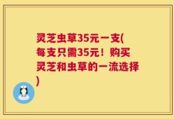 灵芝虫草35元一支(每支只需35元！购买灵芝和虫草的一流选择)