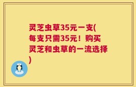 灵芝虫草35元一支(每支只需35元！购买灵芝和虫草的一流选择)