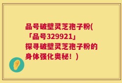 品号破壁灵芝孢子粉(「品号329921」探寻破壁灵芝孢子粉的身体强化奥秘！)