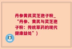 丹参黄芪灵芝孢子粉_“丹参、黄芪与灵芝孢子粉：传统草药的现代健康益处”)