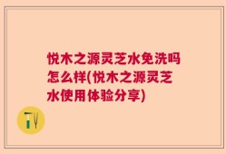 悦木之源灵芝水免洗吗怎么样(悦木之源灵芝水使用体验分享)