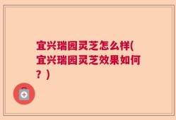 宜兴瑞园灵芝怎么样(宜兴瑞园灵芝效果如何？)