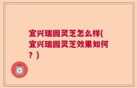 宜兴瑞园灵芝怎么样(宜兴瑞园灵芝效果如何？)