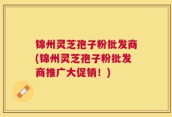 锦州灵芝孢子粉批发商(锦州灵芝孢子粉批发商推广大促销！)