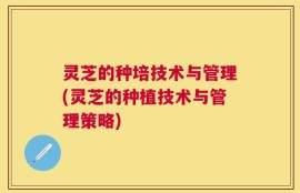 灵芝的种培技术与管理(灵芝的种植技术与管理策略)