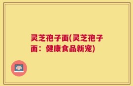 灵芝孢子面(灵芝孢子面：健康食品新宠)