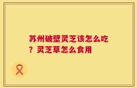 苏州破壁灵芝该怎么吃？灵芝草怎么食用
