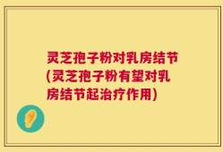 灵芝孢子粉对乳房结节(灵芝孢子粉有望对乳房结节起治疗作用)