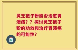 灵芝孢子粉能否治愈胃溃疡？？探讨灵芝孢子粉的功效和治疗胃溃疡的可能性？