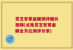 灵芝甘草面膜测评图片视频(试用灵芝甘草面膜全方位测评分享)