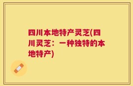 四川本地特产灵芝(四川灵芝：一种独特的本地特产)