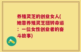 养殖灵芝的创业女人(她靠养殖灵芝扭转命运：一位女性创业者的奋斗故事)