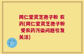 同仁堂灵芝孢子粉 农药(同仁堂灵芝孢子粉 受农药污染问题引发关注)