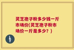 灵芝孢子粉多少钱一斤市场价(灵芝孢子粉市场价一斤是多少？)