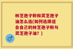 林芝孢子粉和灵芝孢子油怎么选(如何选择适合自己的林芝孢子粉与灵芝孢子油？)